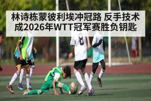 林诗栋蒙彼利埃冲冠路 反手技术成2026年WTT冠军赛胜负钥匙
